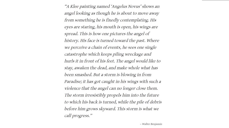 Walter Benjamin quotation: “A Klee painting named Angelus Novus,” Benjamin wrote in the ninth thesis, “shows an angel looking as though he is about to move away from something he is fixedly contemplating.” (It is in fact not a painting at all: Klee’s oil transfer technique, a method of his own invention, involved slathering a piece of tracing paper with printer’s ink, then placing a drawing paper underneath and scratching the top paper with a needle to make an impression on the one below.) Benjamin went on: “His face is turned toward the past. Where we perceive a chain of events, he sees one catastrophe, which keeps piling wreckage upon wreckage hurling it before his feet.” Then Benjamin takes a turn for the clouds: “A storm is blowing from Paradise; it has got caught in his wings with such violence the angel can no longer close them. This storm irresistibly propels him into the future to which his back is turned, while the pile of debris before him grows skyward. This storm is what we call progress.”- end